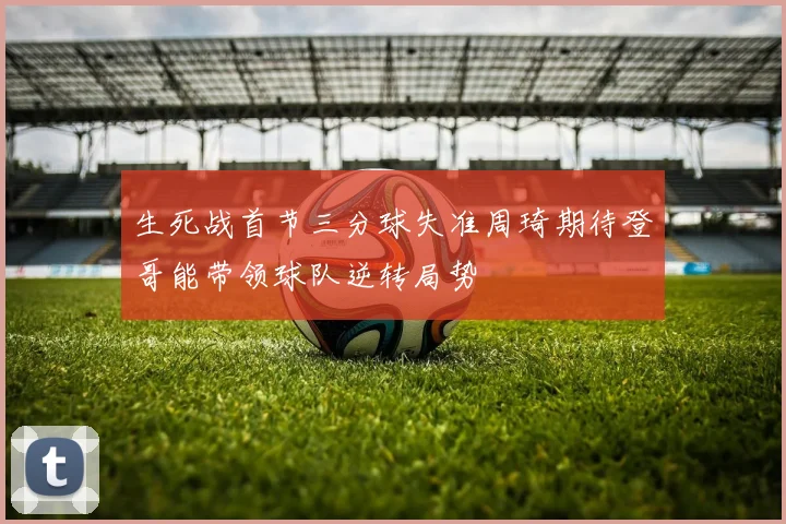 生死战首节三分球失准周琦期待登哥能带领球队逆转局势