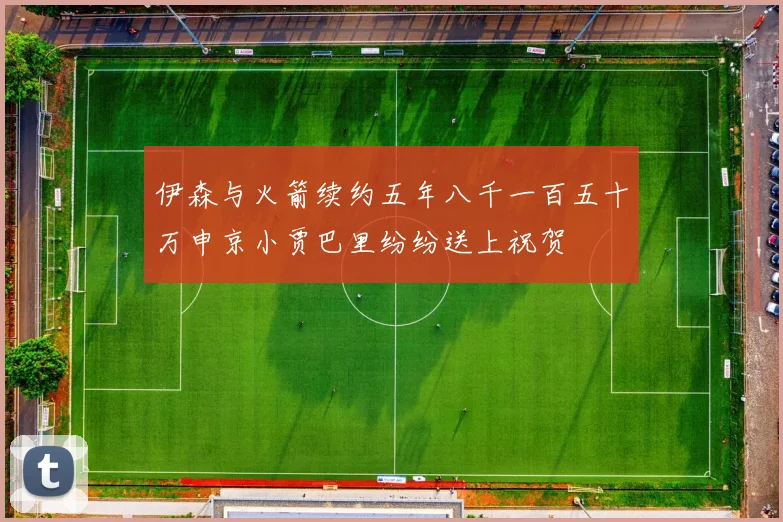 伊森与火箭续约五年八千一百五十万申京小贾巴里纷纷送上祝贺