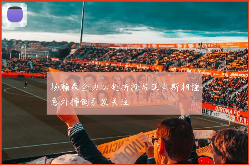 杨瀚森全力以赴拼抢与亚当斯相撞意外摔倒引发关注