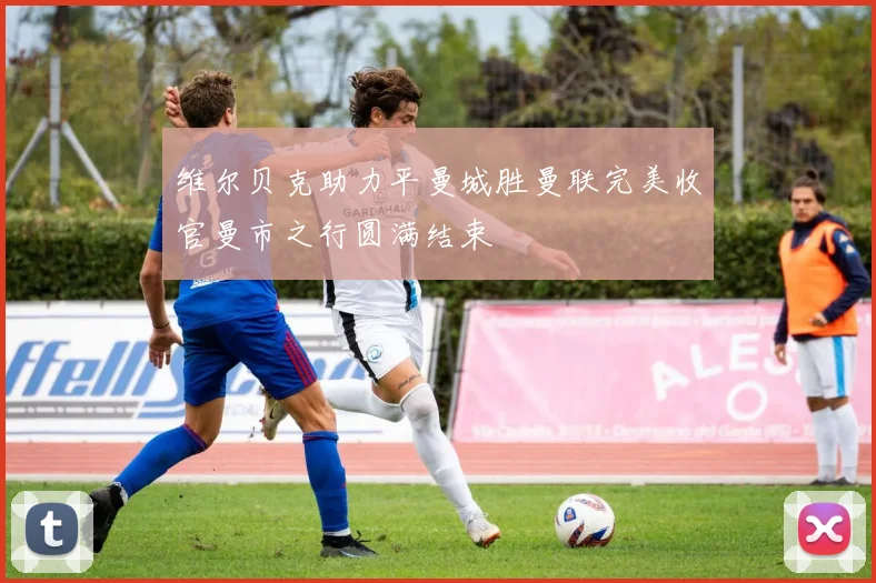维尔贝克助力平曼城胜曼联完美收官曼市之行圆满结束