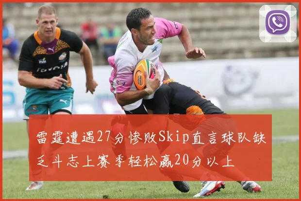 雷霆遭遇27分惨败Skip直言球队缺乏斗志上赛季轻松赢20分以上