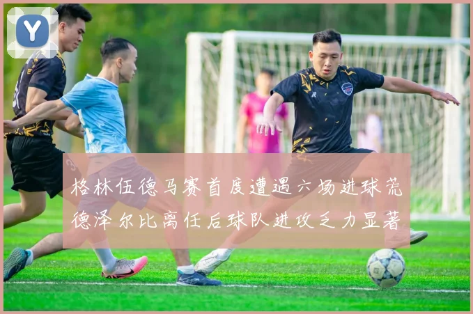 格林伍德马赛首度遭遇六场进球荒德泽尔比离任后球队进攻乏力显著