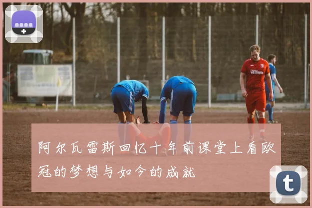 阿尔瓦雷斯回忆十年前课堂上看欧冠的梦想与如今的成就