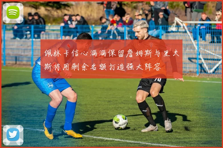 佩林卡信心满满保留詹姆斯与里夫斯将用剩余名额打造强大阵容