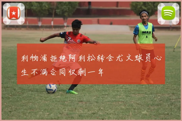 利物浦拒绝阿利松转会尤文球员心生不满合同仅剩一年