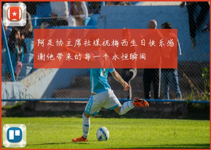 阿足协主席社媒祝梅西生日快乐感谢他带来的每一个永恒瞬间