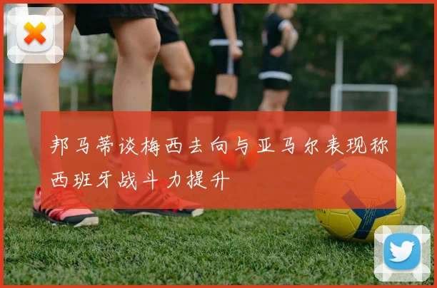 邦马蒂谈梅西去向与亚马尔表现称西班牙战斗力提升