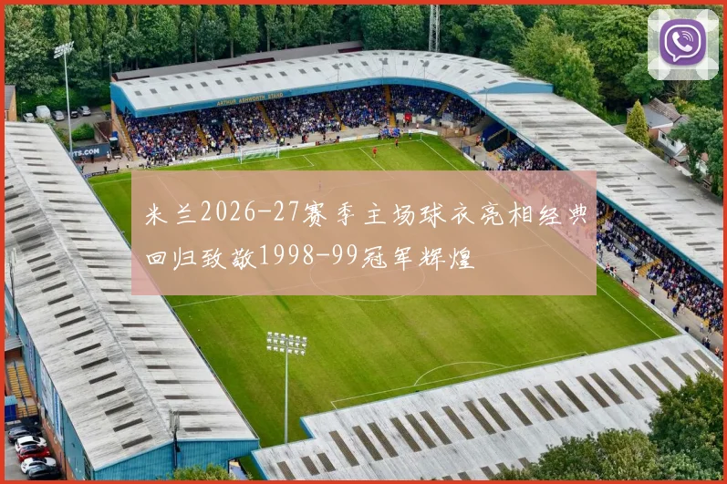 米兰2026-27赛季主场球衣亮相经典回归致敬1998-99冠军辉煌