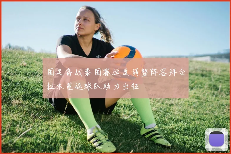 国足备战泰国赛适度调整阵容拜合拉木重返球队助力出征