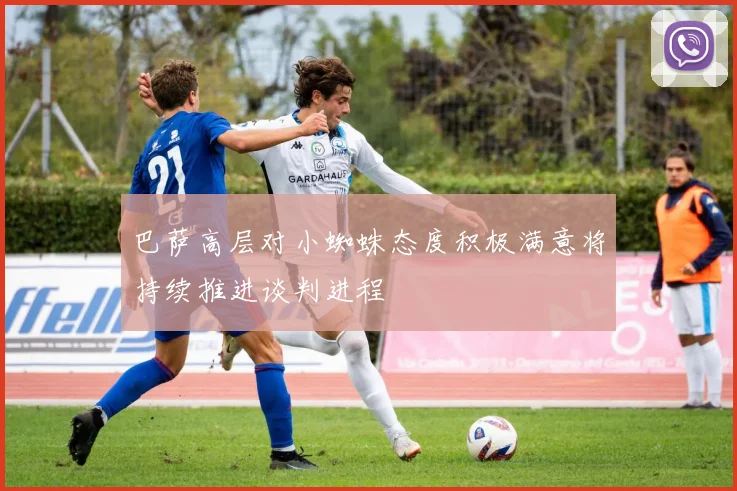 巴萨高层对小蜘蛛态度积极满意将持续推进谈判进程