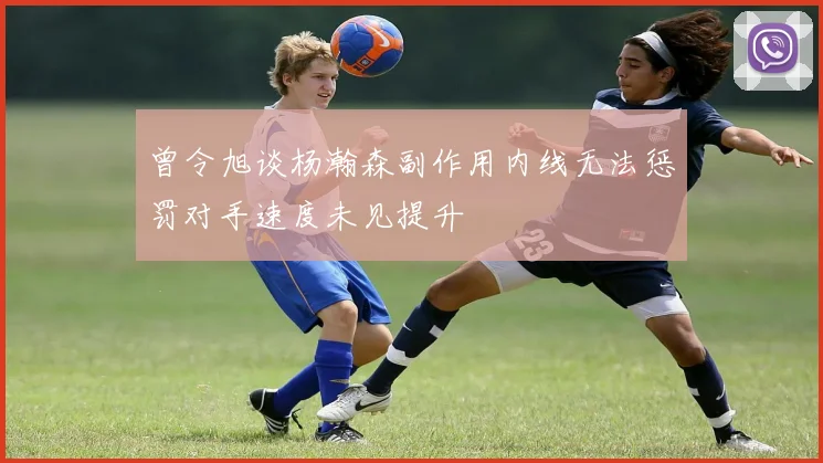 曾令旭谈杨瀚森副作用内线无法惩罚对手速度未见提升