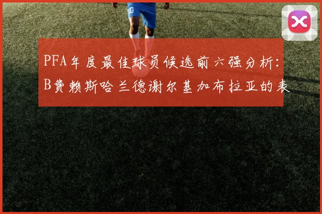 PFA年度最佳球员候选前六强分析：B费赖斯哈兰德谢尔基加布拉亚的表现对比